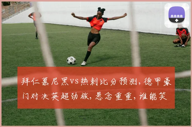 拜仁慕尼黑vs热刺比分预测,德甲豪门对决英超劲旅,悬念重重,谁能笑到最后